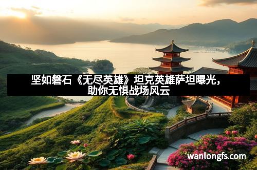 坚如磐石《无尽英雄》坦克英雄萨坦曝光，助你无惧战场风云